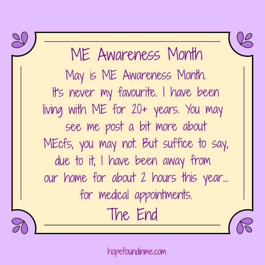 ME Awareness Poster, cream on lilac (keeping it gentle) explaining it is ME Awareness Month with the text - "It is never my favourite. I have been living with MEcfs for 20+ years. You may see me post about MEcfs, you may not. But suffice to say, due to it, I have been away from our home for around 2 hours this year...for medical appointments.
The End"